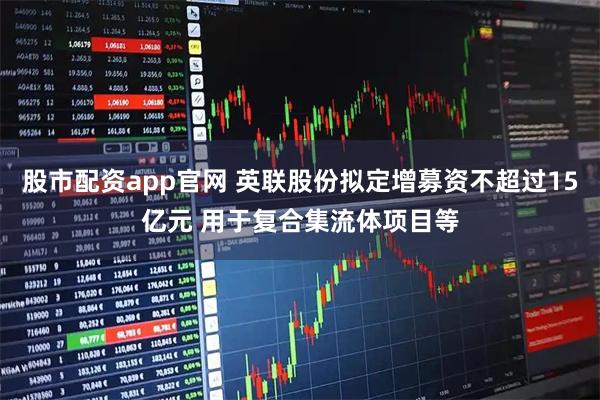 股市配资app官网 英联股份拟定增募资不超过15亿元 用于复合集流体项目等