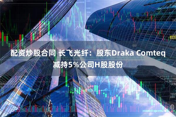 配资炒股合同 长飞光纤：股东Draka Comteq减持5%公司H股股份