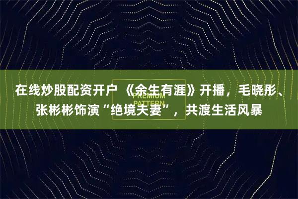 在线炒股配资开户 《余生有涯》开播，毛晓彤、张彬彬饰演“绝境夫妻”，共渡生活风暴