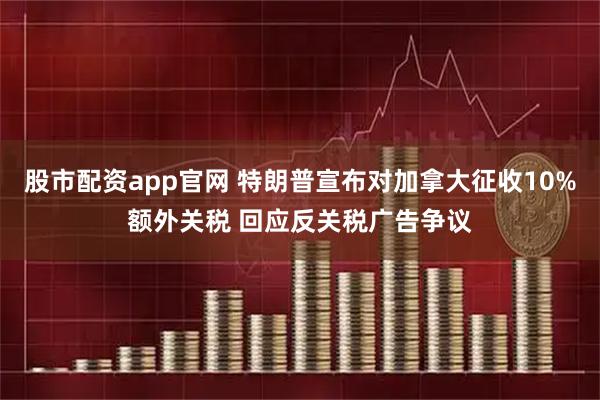 股市配资app官网 特朗普宣布对加拿大征收10%额外关税 回应反关税广告争议