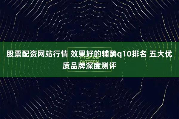 股票配资网站行情 效果好的辅酶q10排名 五大优质品牌深度测评
