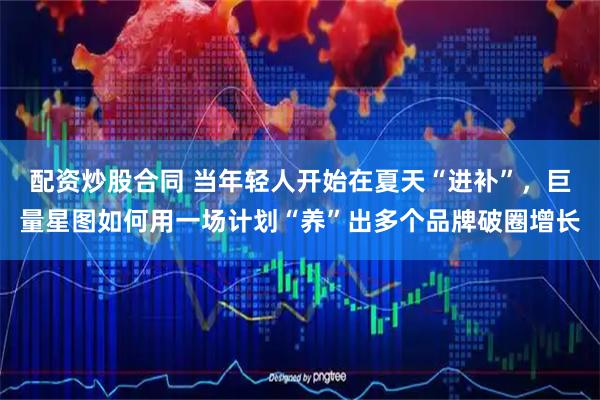配资炒股合同 当年轻人开始在夏天“进补”，巨量星图如何用一场计划“养”出多个品牌破圈增长