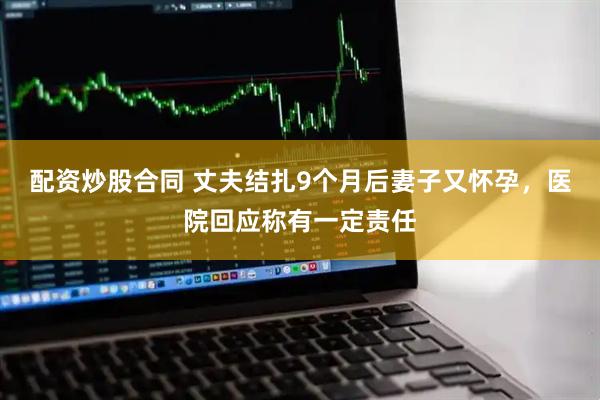 配资炒股合同 丈夫结扎9个月后妻子又怀孕，医院回应称有一定责任