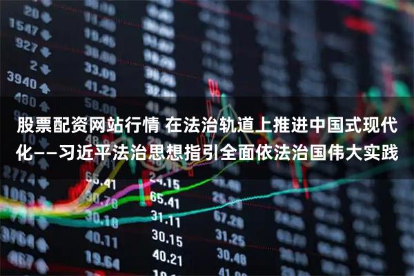 股票配资网站行情 在法治轨道上推进中国式现代化——习近平法治思想指引全面依法治国伟大实践