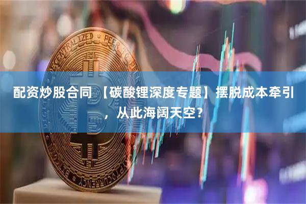 配资炒股合同 【碳酸锂深度专题】摆脱成本牵引，从此海阔天空？