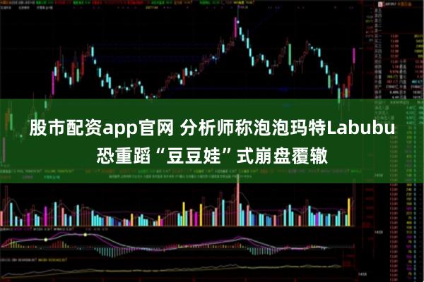 股市配资app官网 分析师称泡泡玛特Labubu恐重蹈“豆豆娃”式崩盘覆辙