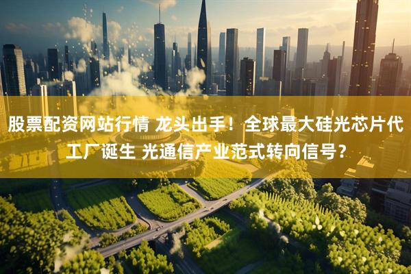 股票配资网站行情 龙头出手！全球最大硅光芯片代工厂诞生 光通信产业范式转向信号？