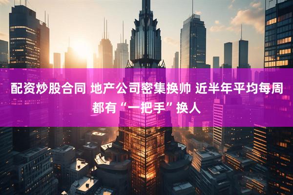 配资炒股合同 地产公司密集换帅 近半年平均每周都有“一把手”换人