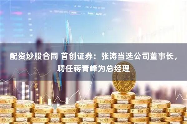 配资炒股合同 首创证券：张涛当选公司董事长，聘任蒋青峰为总经理