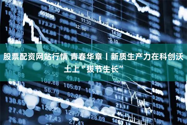 股票配资网站行情 青春华章丨新质生产力在科创沃土上“拔节生长”