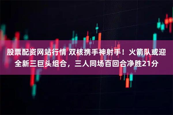 股票配资网站行情 双核携手神射手！火箭队或迎全新三巨头组合，三人同场百回合净胜21分