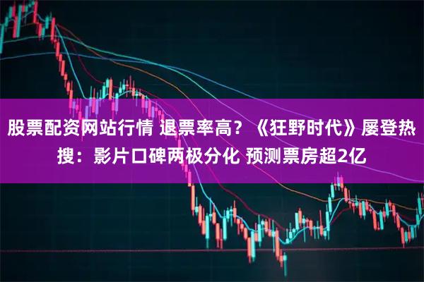 股票配资网站行情 退票率高？《狂野时代》屡登热搜：影片口碑两极分化 预测票房超2亿
