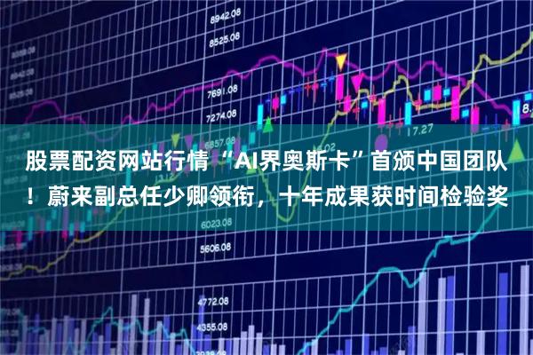 股票配资网站行情 “AI界奥斯卡”首颁中国团队！蔚来副总任少卿领衔，十年成果获时间检验奖