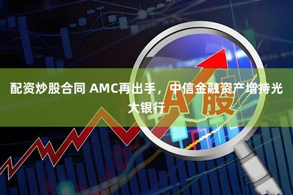 配资炒股合同 AMC再出手，中信金融资产增持光大银行