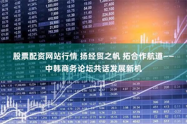 股票配资网站行情 扬经贸之帆 拓合作航道——中韩商务论坛共话发展新机