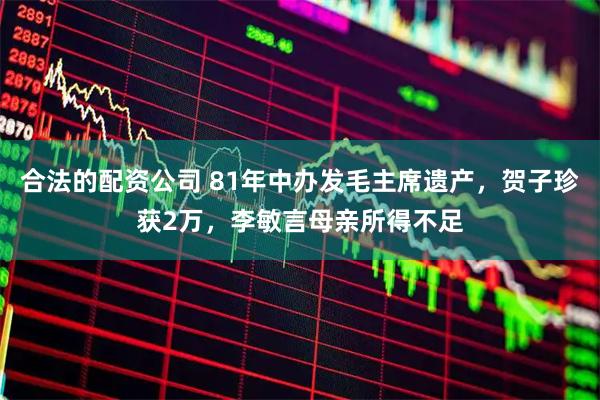 合法的配资公司 81年中办发毛主席遗产，贺子珍获2万，李敏言母亲所得不足