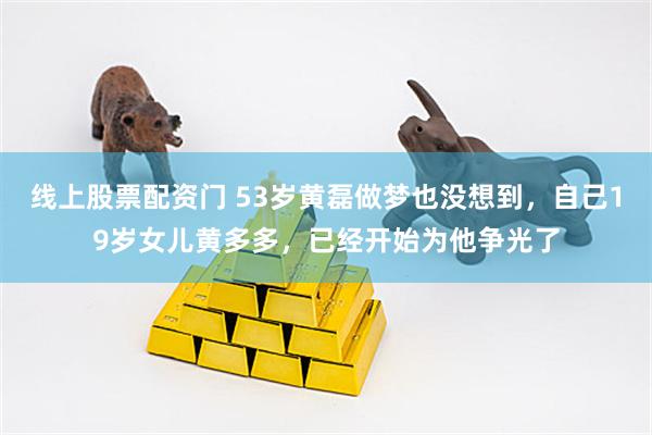 线上股票配资门 53岁黄磊做梦也没想到，自己19岁女儿黄多多，已经开始为他争光了
