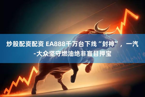炒股配资配资 EA888千万台下线“封神”，一汽-大众坚守燃油绝非盲目押宝