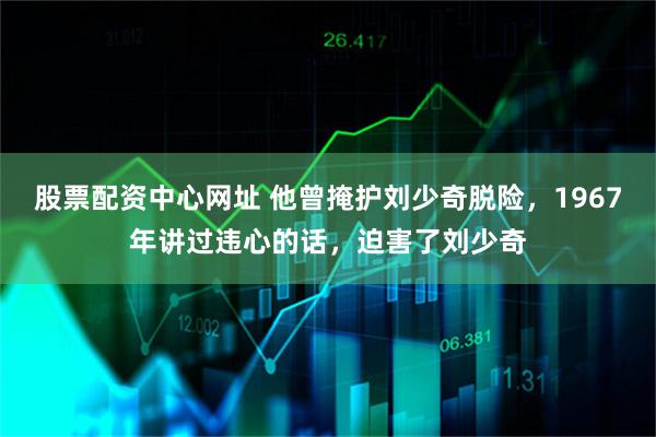股票配资中心网址 他曾掩护刘少奇脱险，1967年讲过违心的话，迫害了刘少奇