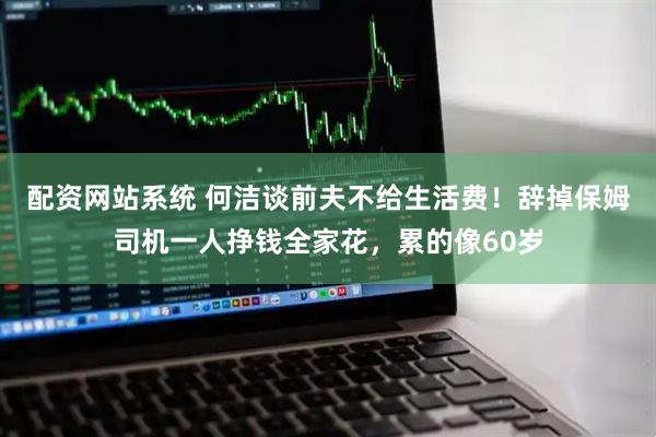 配资网站系统 何洁谈前夫不给生活费！辞掉保姆司机一人挣钱全家花，累的像60岁