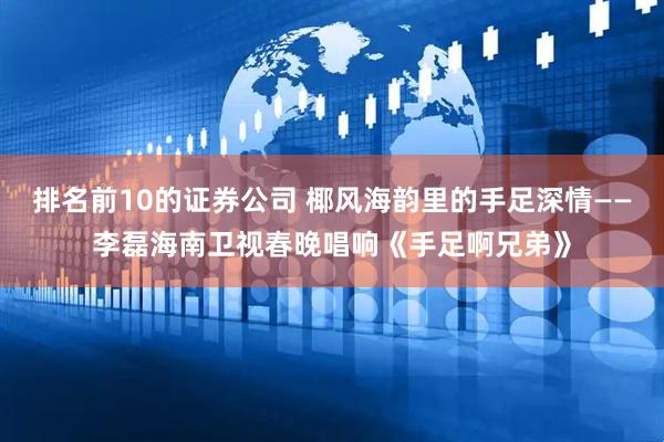 排名前10的证券公司 椰风海韵里的手足深情——李磊海南卫视春晚唱响《手足啊兄弟》