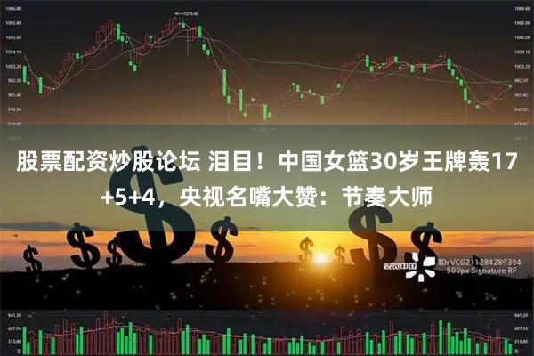 股票配资炒股论坛 泪目！中国女篮30岁王牌轰17+5+4，央视名嘴大赞：节奏大师