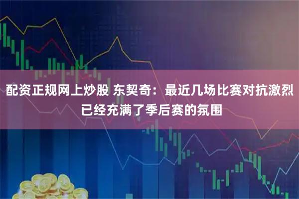 配资正规网上炒股 东契奇：最近几场比赛对抗激烈 已经充满了季后赛的氛围