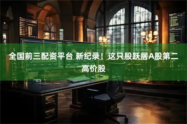 全国前三配资平台 新纪录！这只股跃居A股第二高价股