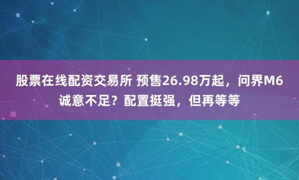 股票在线配资交易所 预售26.98万起，问界M6诚意不足？配置挺强，但再等等
