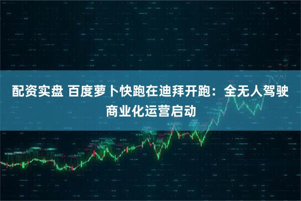 配资实盘 百度萝卜快跑在迪拜开跑：全无人驾驶商业化运营启动