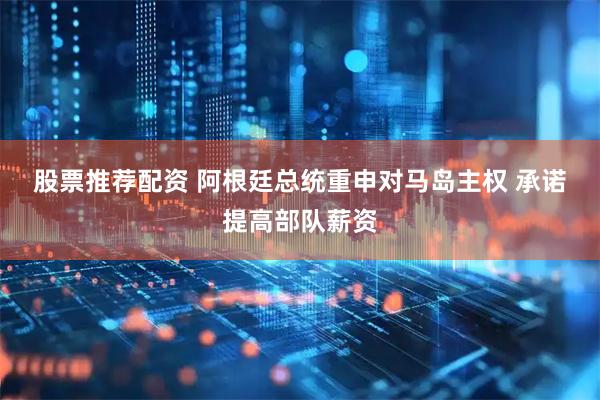 股票推荐配资 阿根廷总统重申对马岛主权 承诺提高部队薪资