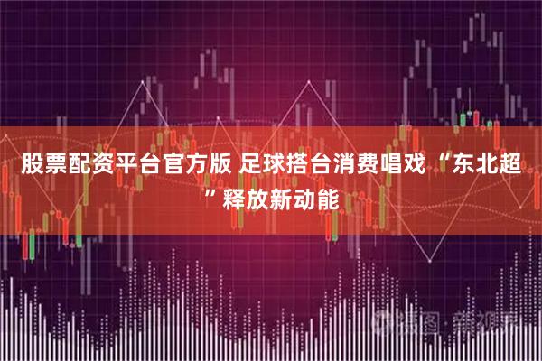 股票配资平台官方版 足球搭台消费唱戏 “东北超”释放新动能