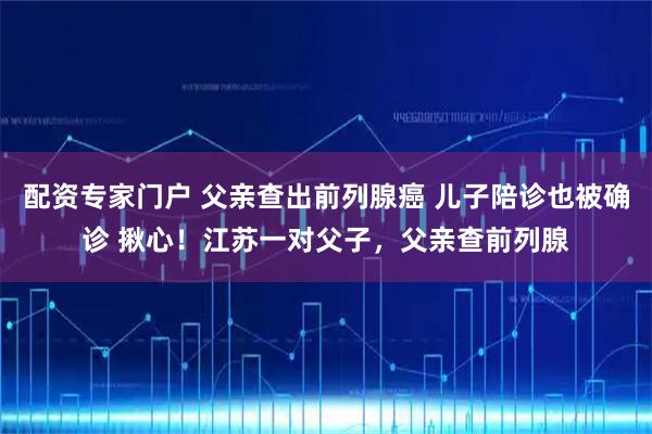 配资专家门户 父亲查出前列腺癌 儿子陪诊也被确诊 揪心！江苏一对父子，父亲查前列腺