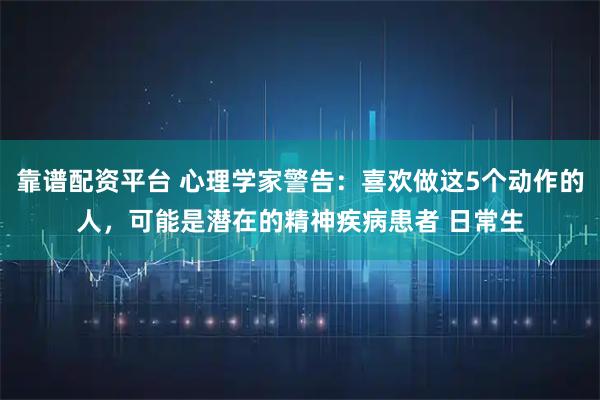 靠谱配资平台 心理学家警告：喜欢做这5个动作的人，可能是潜在的精神疾病患者 日常生