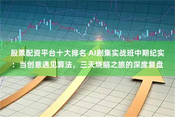 股票配资平台十大排名 AI剧集实战班中期纪实：当创意遇见算法，三天烧脑之旅的深度复盘