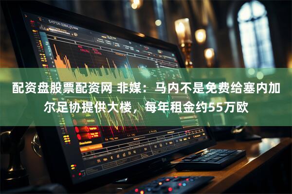 配资盘股票配资网 非媒：马内不是免费给塞内加尔足协提供大楼，每年租金约55万欧