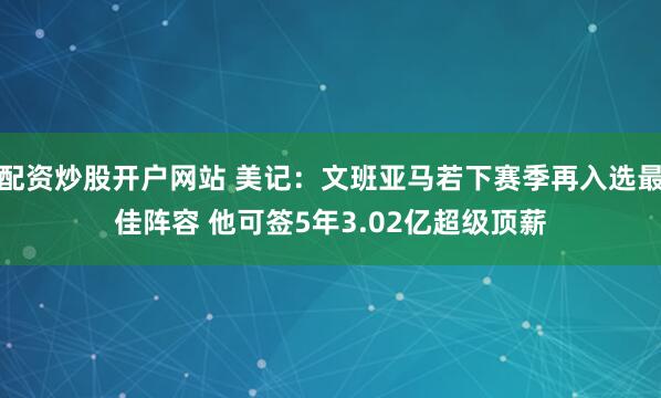 配资炒股开户网站 美记：文班亚马若下赛季再入选最佳阵容 他可签5年3.02亿超级顶薪