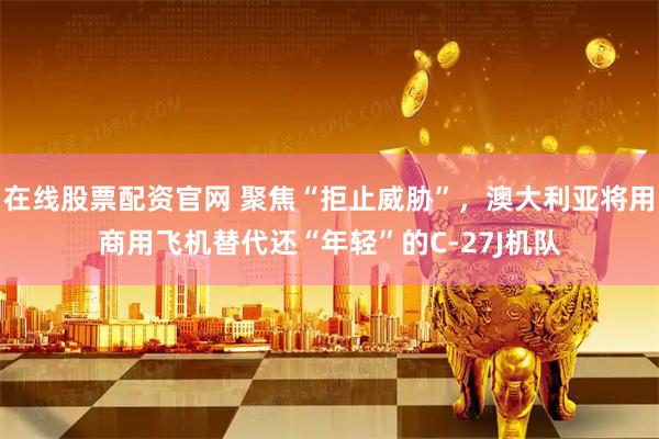 在线股票配资官网 聚焦“拒止威胁”，澳大利亚将用商用飞机替代还“年轻”的C-27J机队