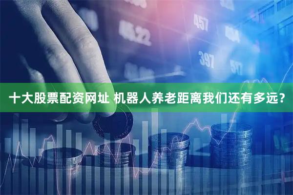 十大股票配资网址 机器人养老距离我们还有多远？