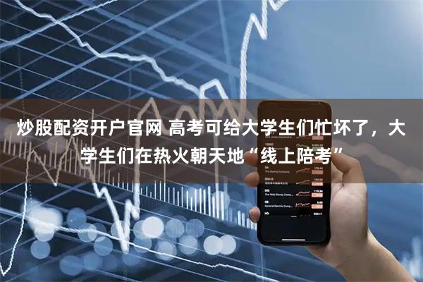 炒股配资开户官网 高考可给大学生们忙坏了，大学生们在热火朝天地“线上陪考”