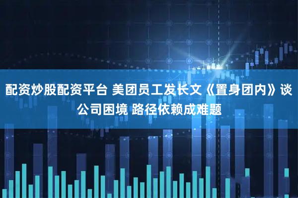 配资炒股配资平台 美团员工发长文《置身团内》谈公司困境 路径依赖成难题