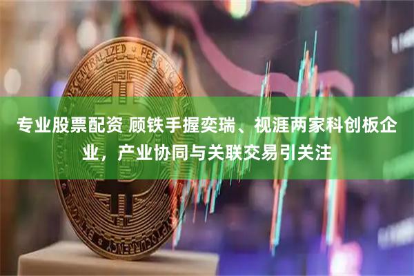 专业股票配资 顾铁手握奕瑞、视涯两家科创板企业，产业协同与关联交易引关注