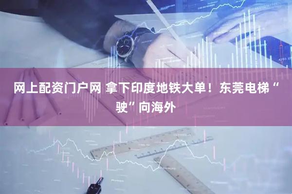 网上配资门户网 拿下印度地铁大单！东莞电梯“驶”向海外