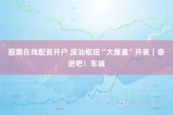 股票在线配资开户 深汕枢纽“大屋盖”开装｜奋进吧！车城